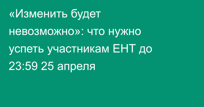 «Изменить будет невозможно»: что нужно успеть участникам ЕНТ до 23:59 25 апреля