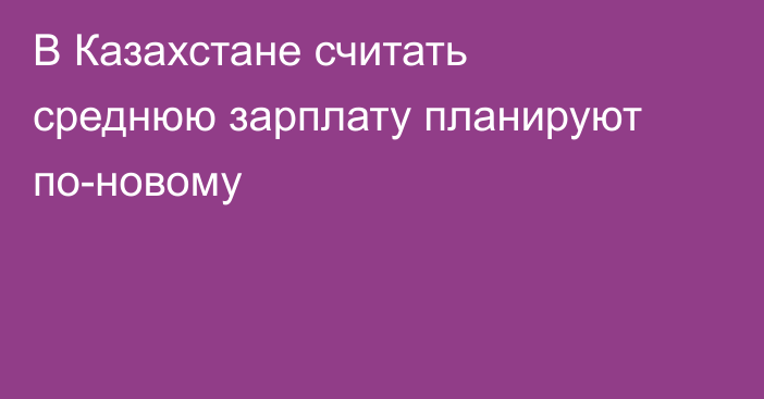 В Казахстане считать среднюю зарплату планируют по-новому