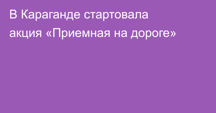 В Караганде стартовала акция «Приемная на дороге»