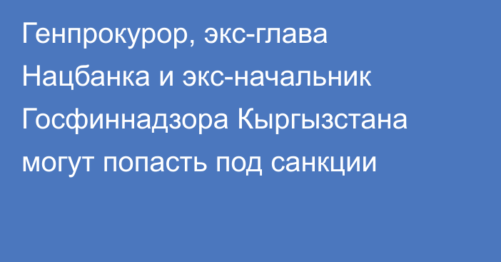 Генпрокурор, экс-глава Нацбанка и экс-начальник Госфиннадзора Кыргызстана могут попасть под санкции