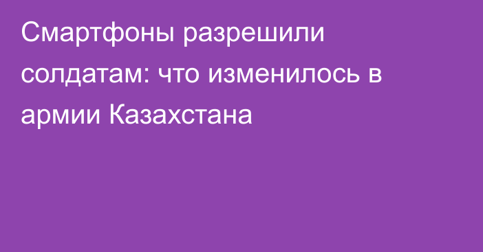Смартфоны разрешили солдатам: что изменилось в армии Казахстана