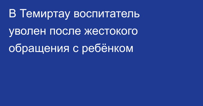В Темиртау воспитатель уволен после жестокого обращения с ребёнком