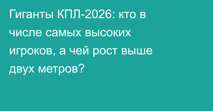 Гиганты КПЛ-2026: кто в числе самых высоких игроков, а чей рост выше двух метров?