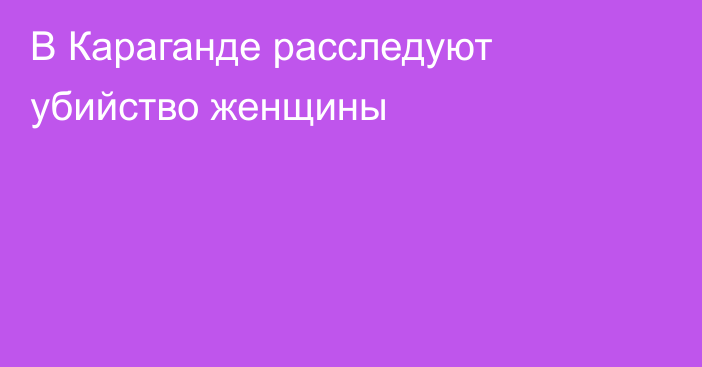 В Караганде расследуют убийство женщины