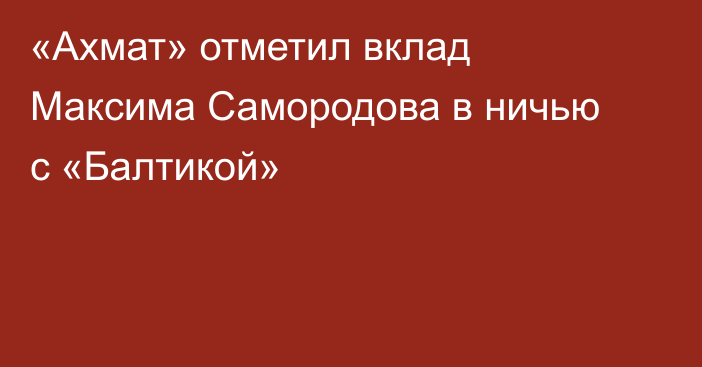«Ахмат» отметил вклад Максима Самородова в ничью с «Балтикой»