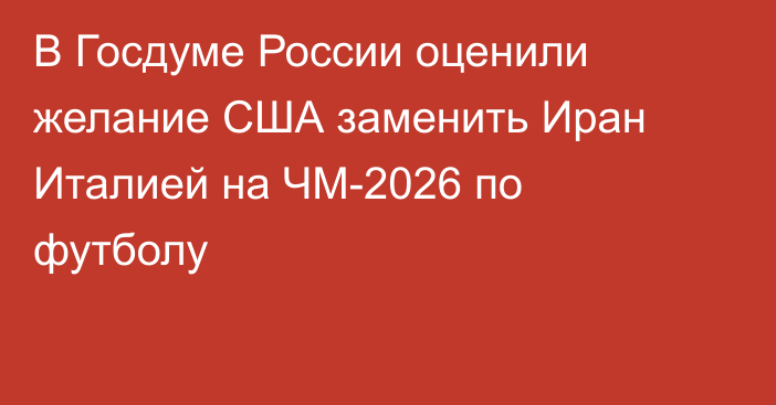 В Госдуме России оценили желание США заменить Иран Италией на ЧМ-2026 по футболу