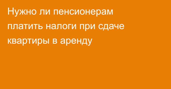 Нужно ли пенсионерам платить налоги при сдаче квартиры в аренду