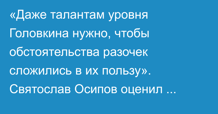 «Даже талантам уровня Головкина нужно, чтобы обстоятельства разочек сложились в их пользу». Святослав Осипов оценил будущие бои Нурмаганбета и Джукембаева