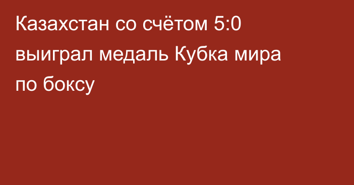 Казахстан со счётом 5:0 выиграл медаль Кубка мира по боксу