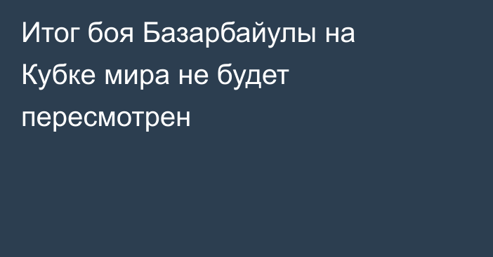 Итог боя Базарбайулы на Кубке мира не будет пересмотрен