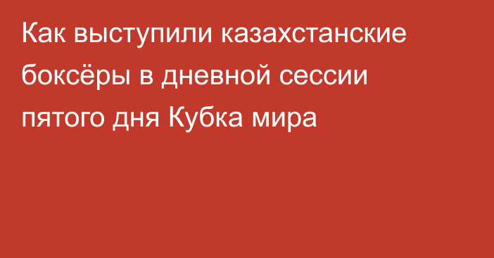 Как выступили казахстанские боксёры в дневной сессии пятого дня Кубка мира