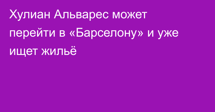 Хулиан Альварес может перейти в «Барселону» и уже ищет жильё