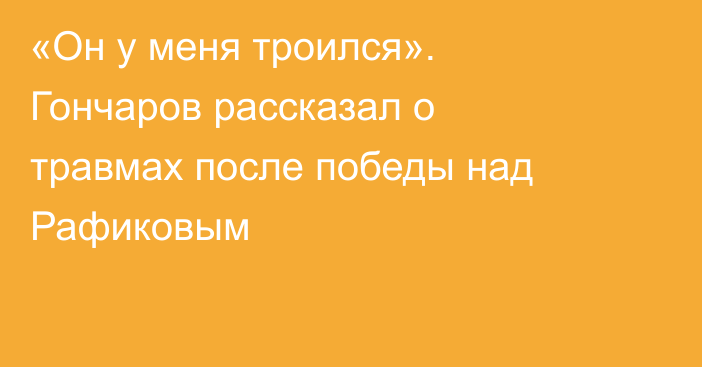 «Он у меня троился». Гончаров рассказал о травмах после победы над Рафиковым