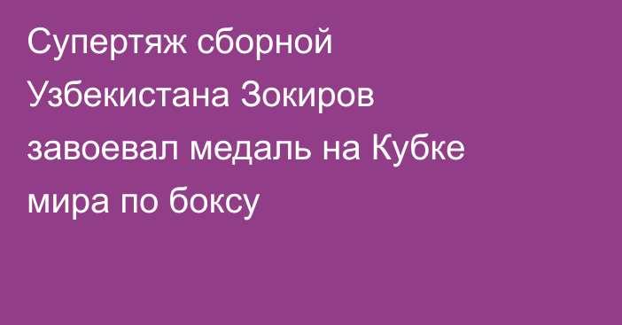 Супертяж сборной Узбекистана Зокиров завоевал медаль на Кубке мира по боксу