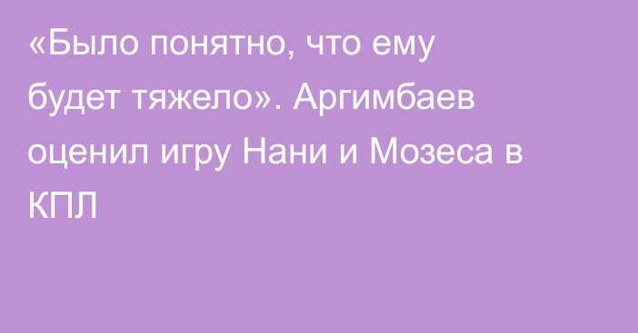 «Было понятно, что ему будет тяжело». Аргимбаев оценил игру Нани и Мозеса в КПЛ