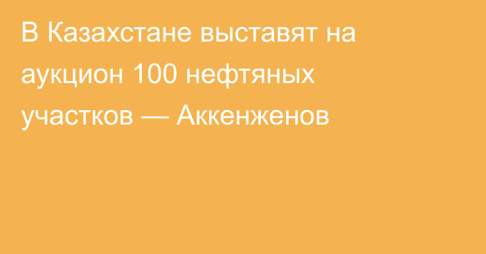 В Казахстане выставят на аукцион 100 нефтяных участков — Аккенженов