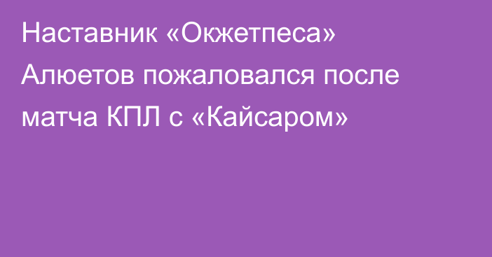 Наставник «Окжетпеса» Алюетов пожаловался после матча КПЛ с «Кайсаром»