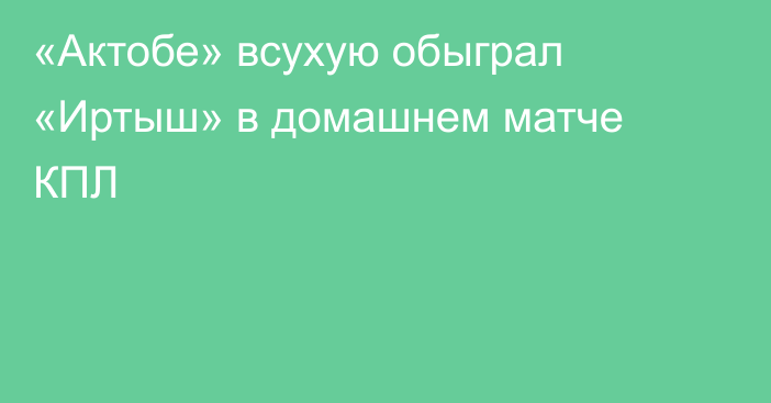 «Актобе» всухую обыграл «Иртыш» в домашнем матче КПЛ