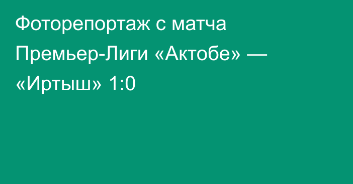 Фоторепортаж с матча Премьер-Лиги «Актобе» — «Иртыш» 1:0
