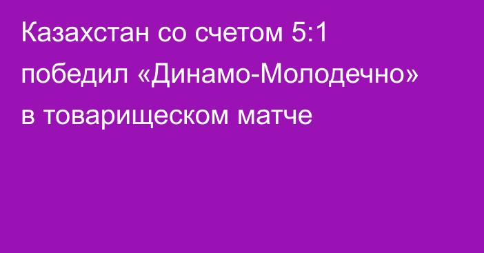 Казахстан со счетом 5:1 победил «Динамо-Молодечно» в товарищеском матче