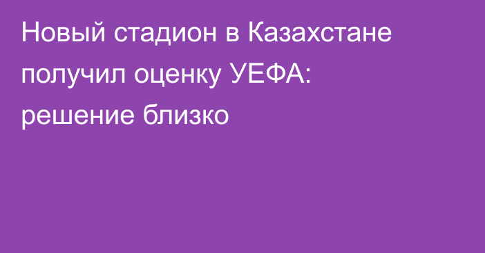 Новый стадион в Казахстане получил оценку УЕФА: решение близко