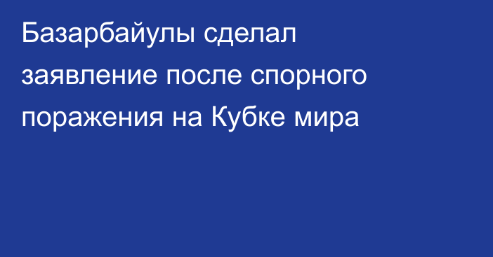 Базарбайулы сделал заявление после спорного поражения на Кубке мира