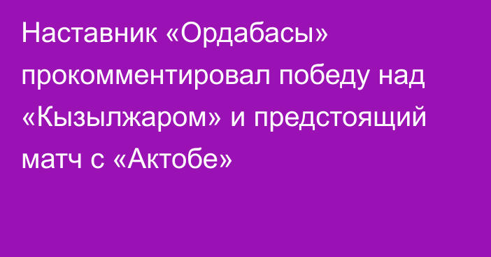 Наставник «Ордабасы» прокомментировал победу над «Кызылжаром» и предстоящий матч с «Актобе»