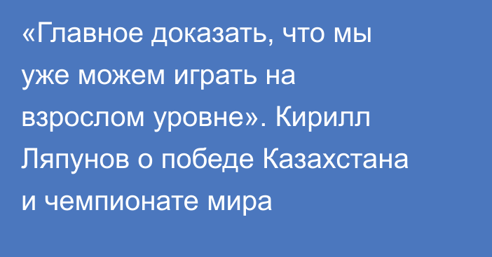 «Главное доказать, что мы уже можем играть на взрослом уровне». Кирилл Ляпунов о победе Казахстана и чемпионате мира