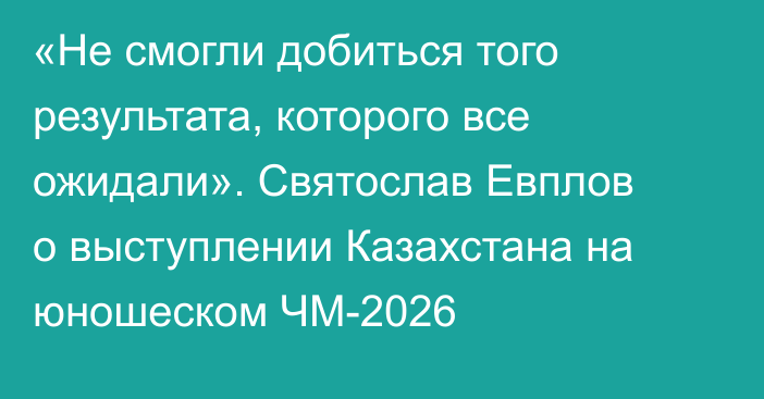«Не смогли добиться того результата, которого все ожидали». Святослав Евплов о выступлении Казахстана на юношеском ЧМ-2026