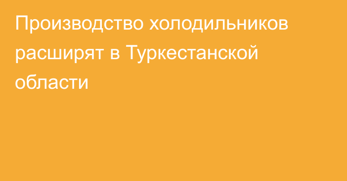Производство холодильников расширят в Туркестанской области