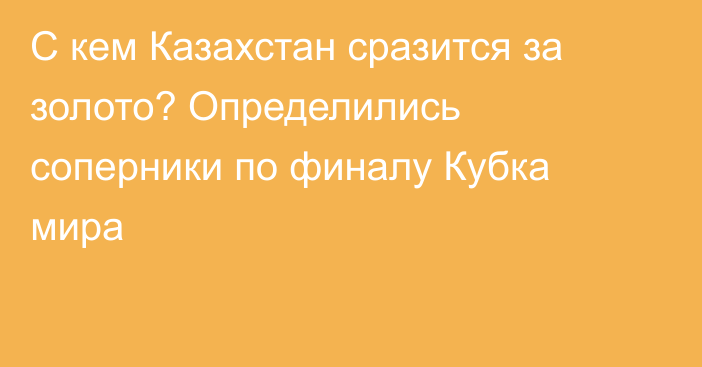 С кем Казахстан сразится за золото? Определились соперники по финалу Кубка мира
