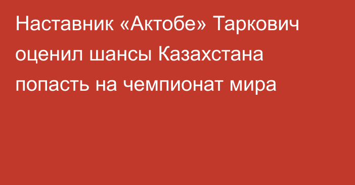Наставник «Актобе» Таркович оценил шансы Казахстана попасть на чемпионат мира