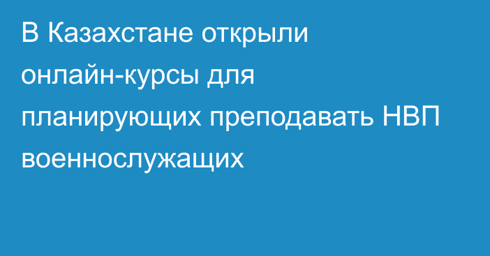 В Казахстане открыли онлайн-курсы для планирующих преподавать НВП военнослужащих