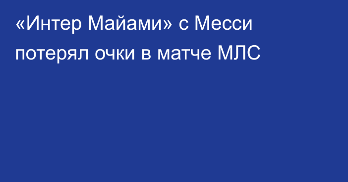 «Интер Майами» с Месси потерял очки в матче МЛС
