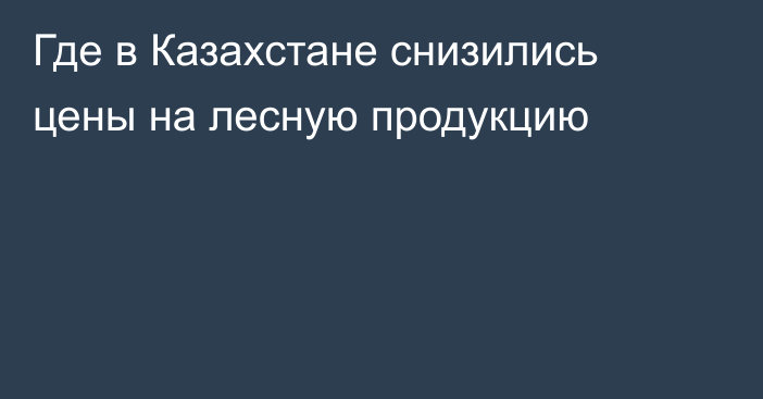 Где в Казахстане снизились цены на лесную продукцию