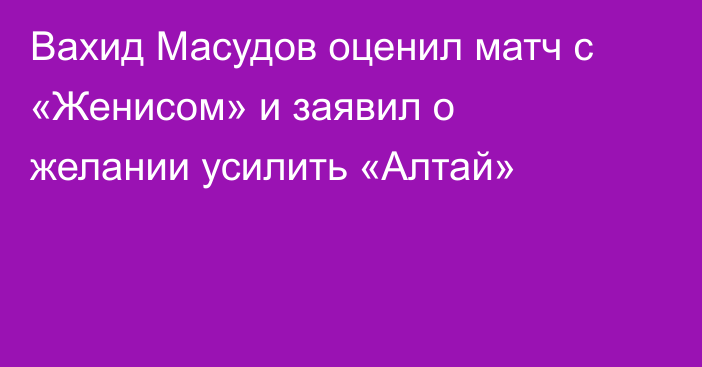 Вахид Масудов оценил матч с «Женисом» и заявил о желании усилить «Алтай»