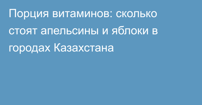 Порция витаминов: сколько стоят апельсины и яблоки в городах Казахстана