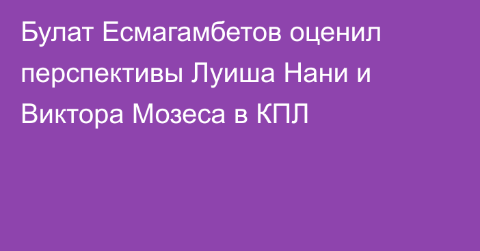 Булат Есмагамбетов оценил перспективы Луиша Нани и Виктора Мозеса в КПЛ