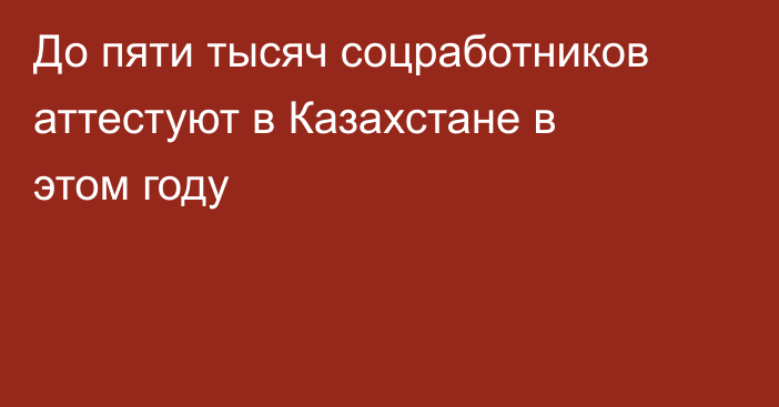 До пяти тысяч соцработников аттестуют в Казахстане в этом году