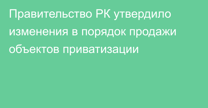 Правительство РК утвердило изменения в порядок продажи объектов приватизации