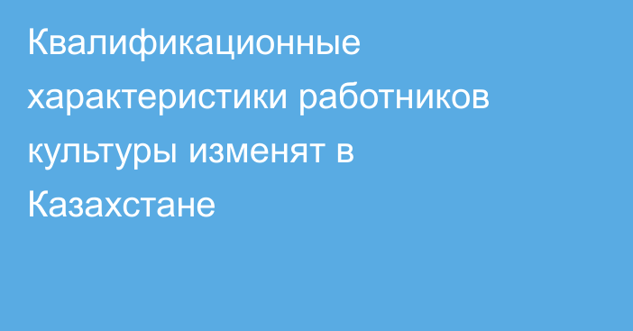 Квалификационные характеристики работников культуры изменят в Казахстане
