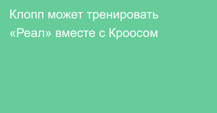 Клопп может тренировать «Реал» вместе с Кроосом