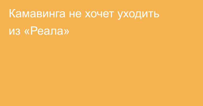 Камавинга не хочет уходить из «Реала»