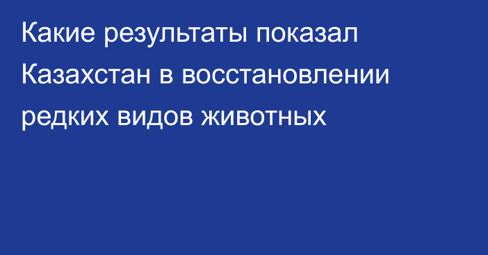 Какие результаты показал Казахстан в восстановлении редких видов животных