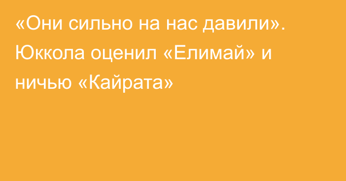 «Они сильно на нас давили». Юккола оценил «Елимай» и ничью «Кайрата»