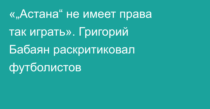 «„Астана“ не имеет права так играть». Григорий Бабаян раскритиковал футболистов