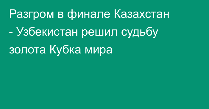 Разгром в финале Казахстан - Узбекистан решил судьбу золота Кубка мира