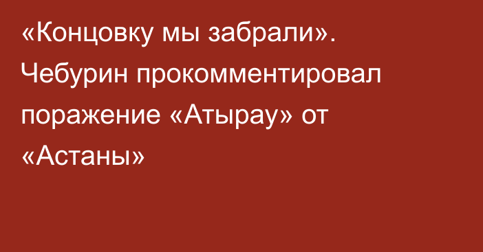 «Концовку мы забрали». Чебурин прокомментировал поражение «Атырау» от «Астаны»