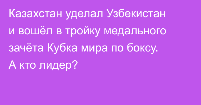 Казахстан уделал Узбекистан и вошёл в тройку медального зачёта Кубка мира по боксу. А кто лидер?