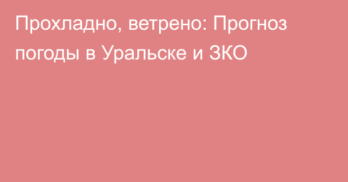Прохладно, ветрено: Прогноз погоды в Уральске и ЗКО